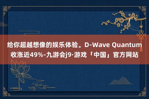 给你超越想像的娱乐体验。D-Wave Quantum收涨近49%-九游会j9·游戏「中国」官方网站