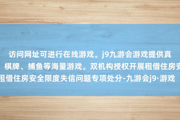 访问网址可进行在线游戏。j9九游会游戏提供真人、体育、电子、彩票、棋牌、捕鱼等海量游戏。双机构授权开展租借住房安全限度失信问题专项处分-九游会j9·游戏「中国」官方网站