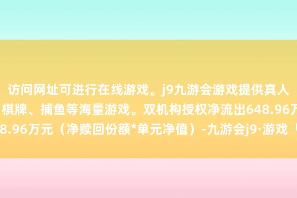 访问网址可进行在线游戏。j9九游会游戏提供真人、体育、电子、彩票、棋牌、捕鱼等海量游戏。双机构授权净流出648.96万元(净赎回份额*单元净值)-九游会j9·游戏「中国」官方网站