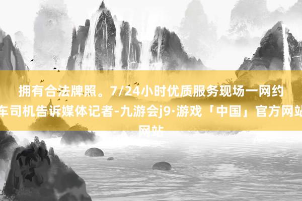拥有合法牌照。7/24小时优质服务　　现场一网约车司机告诉媒体记者-九游会j9·游戏「中国」官方网站