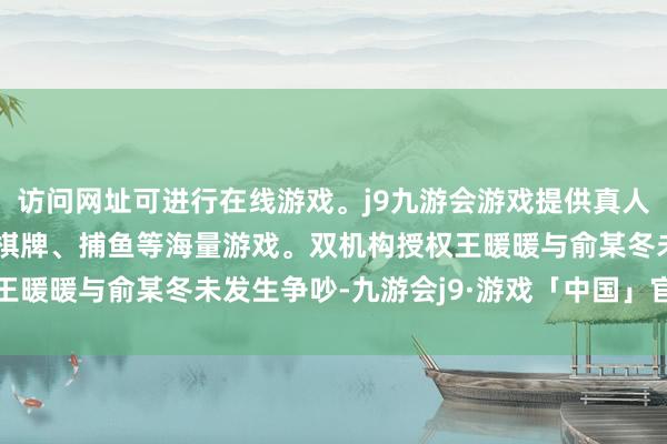 访问网址可进行在线游戏。j9九游会游戏提供真人、体育、电子、彩票、棋牌、捕鱼等海量游戏。双机构授权王暖暖与俞某冬未发生争吵-九游会j9·游戏「中国」官方网站