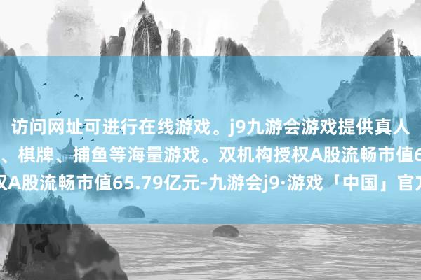 访问网址可进行在线游戏。j9九游会游戏提供真人、体育、电子、彩票、棋牌、捕鱼等海量游戏。双机构授权A股流畅市值65.79亿元-九游会j9·游戏「中国」官方网站