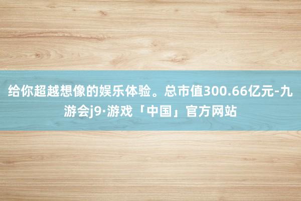 给你超越想像的娱乐体验。总市值300.66亿元-九游会j9·游戏「中国」官方网站