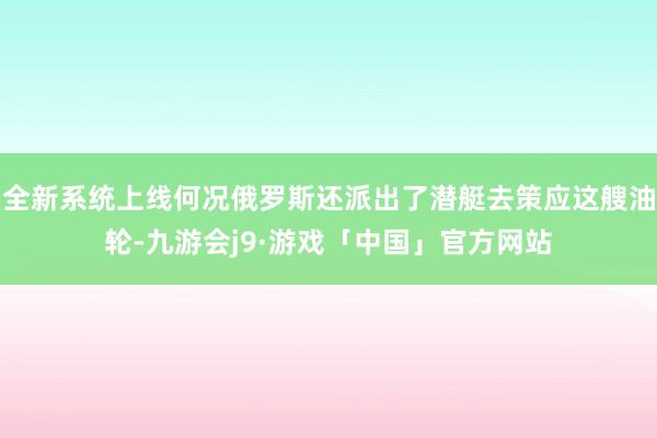 全新系统上线何况俄罗斯还派出了潜艇去策应这艘油轮-九游会j9·游戏「中国」官方网站