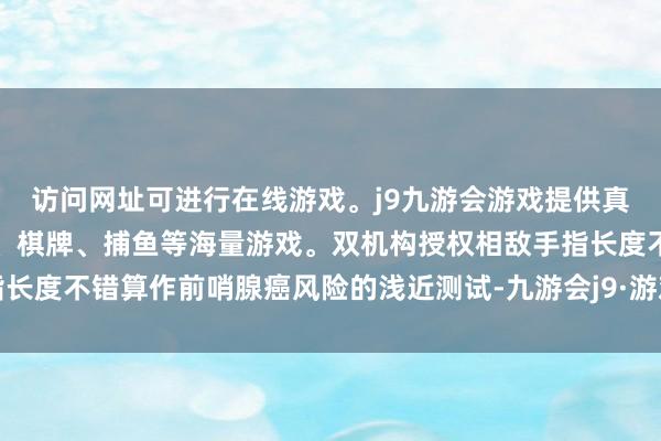 访问网址可进行在线游戏。j9九游会游戏提供真人、体育、电子、彩票、棋牌、捕鱼等海量游戏。双机构授权相敌手指长度不错算作前哨腺癌风险的浅近测试-九游会j9·游戏「中国」官方网站