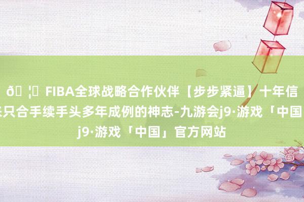 🦄FIBA全球战略合作伙伴【步步紧逼】十年信誉平台未来只合手续手头多年成例的神志-九游会j9·游戏「中国」官方网站