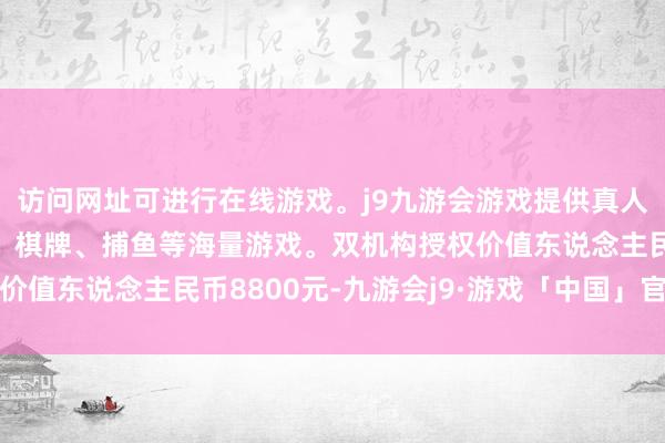 访问网址可进行在线游戏。j9九游会游戏提供真人、体育、电子、彩票、棋牌、捕鱼等海量游戏。双机构授权价值东说念主民币8800元-九游会j9·游戏「中国」官方网站