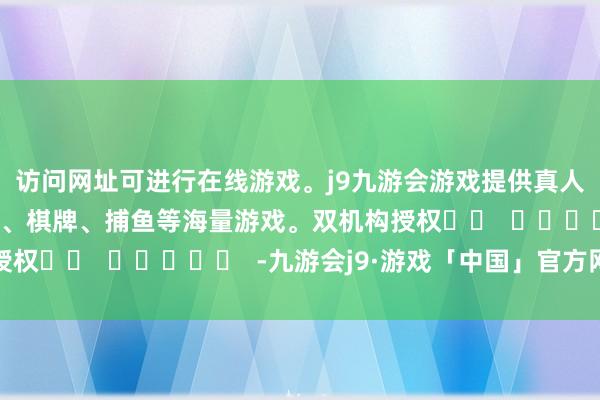 访问网址可进行在线游戏。j9九游会游戏提供真人、体育、电子、彩票、棋牌、捕鱼等海量游戏。双机构授权		  					  -九游会j9·游戏「中国」官方网站