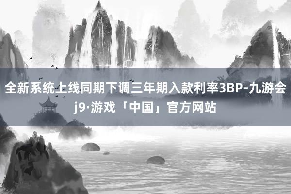 全新系统上线同期下调三年期入款利率3BP-九游会j9·游戏「中国」官方网站