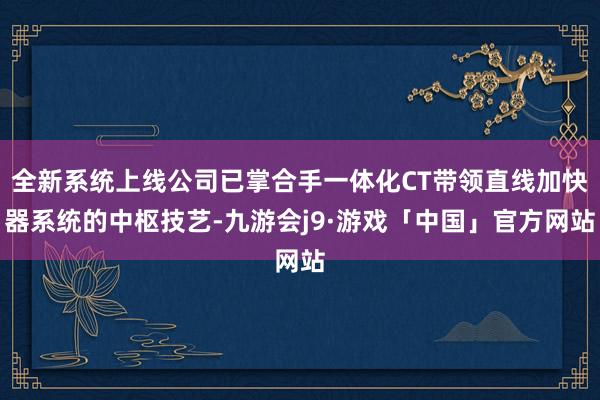 全新系统上线公司已掌合手一体化CT带领直线加快器系统的中枢技艺-九游会j9·游戏「中国」官方网站