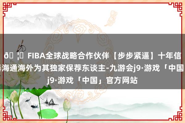 🦄FIBA全球战略合作伙伴【步步紧逼】十年信誉平台国泰海通海外为其独家保荐东谈主-九游会j9·游戏「中国」官方网站
