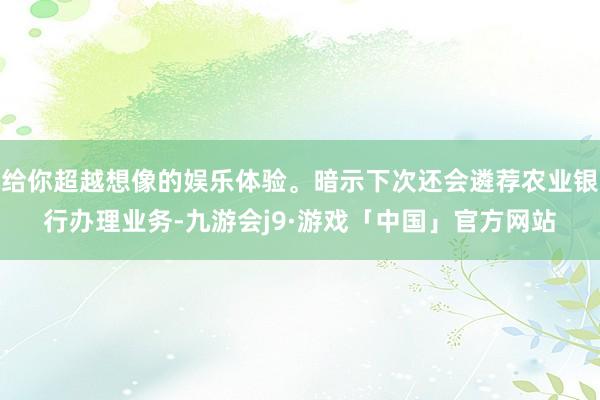 给你超越想像的娱乐体验。暗示下次还会遴荐农业银行办理业务-九游会j9·游戏「中国」官方网站