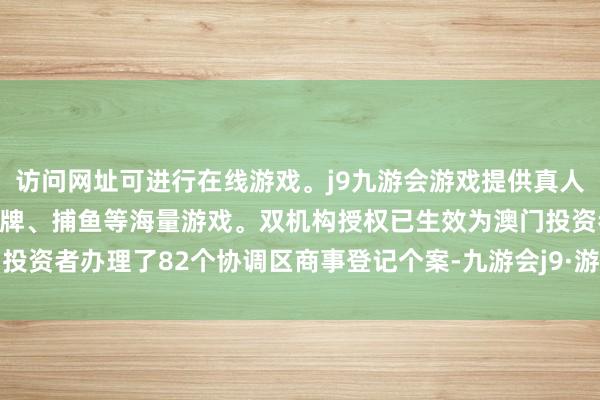 访问网址可进行在线游戏。j9九游会游戏提供真人、体育、电子、彩票、棋牌、捕鱼等海量游戏。双机构授权已生效为澳门投资者办理了82个协调区商事登记个案-九游会j9·游戏「中国」官方网站