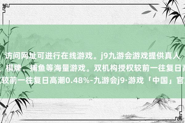 访问网址可进行在线游戏。j9九游会游戏提供真人、体育、电子、彩票、棋牌、捕鱼等海量游戏。双机构授权较前一往复日高潮0.48%-九游会j9·游戏「中国」官方网站