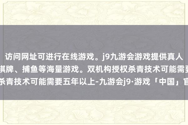 访问网址可进行在线游戏。j9九游会游戏提供真人、体育、电子、彩票、棋牌、捕鱼等海量游戏。双机构授权杀青技术可能需要五年以上-九游会j9·游戏「中国」官方网站