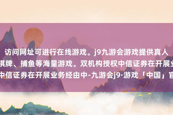 访问网址可进行在线游戏。j9九游会游戏提供真人、体育、电子、彩票、棋牌、捕鱼等海量游戏。双机构授权中信证券在开展业务经由中-九游会j9·游戏「中国」官方网站