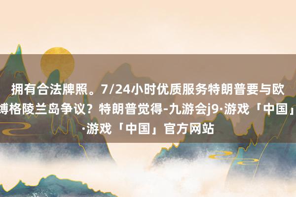 拥有合法牌照。7/24小时优质服务特朗普要与欧洲这么束缚格陵兰岛争议？特朗普觉得-九游会j9·游戏「中国」官方网站