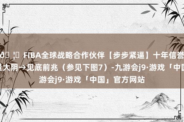 🦄FIBA全球战略合作伙伴【步步紧逼】十年信誉平台 7、倍量大阴→见底前兆（参见下图7）-九游会j9·游戏「中国」官方网站