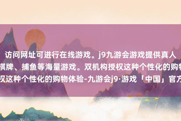 访问网址可进行在线游戏。j9九游会游戏提供真人、体育、电子、彩票、棋牌、捕鱼等海量游戏。双机构授权这种个性化的购物体验-九游会j9·游戏「中国」官方网站
