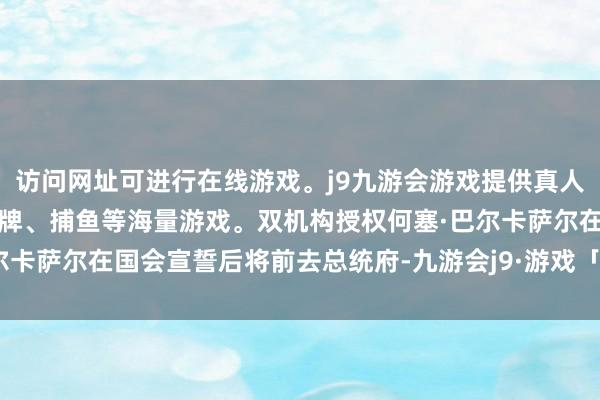 访问网址可进行在线游戏。j9九游会游戏提供真人、体育、电子、彩票、棋牌、捕鱼等海量游戏。双机构授权何塞·巴尔卡萨尔在国会宣誓后将前去总统府-九游会j9·游戏「中国」官方网站