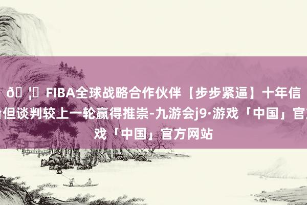 🦄FIBA全球战略合作伙伴【步步紧逼】十年信誉平台但谈判较上一轮赢得推崇-九游会j9·游戏「中国」官方网站