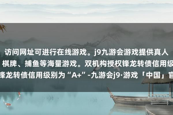访问网址可进行在线游戏。j9九游会游戏提供真人、体育、电子、彩票、棋牌、捕鱼等海量游戏。双机构授权锋龙转债信用级别为“A+”-九游会j9·游戏「中国」官方网站