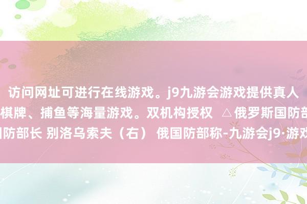 访问网址可进行在线游戏。j9九游会游戏提供真人、体育、电子、彩票、棋牌、捕鱼等海量游戏。双机构授权  △俄罗斯国防部长 别洛乌索夫（右） 俄国防部称-九游会j9·游戏「中国」官方网站