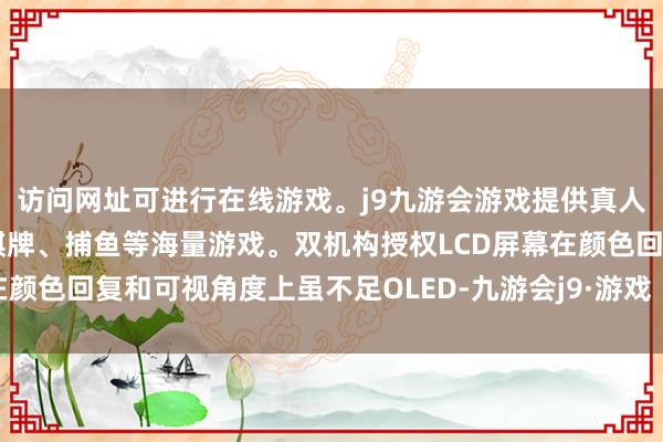 访问网址可进行在线游戏。j9九游会游戏提供真人、体育、电子、彩票、棋牌、捕鱼等海量游戏。双机构授权LCD屏幕在颜色回复和可视角度上虽不足OLED-九游会j9·游戏「中国」官方网站