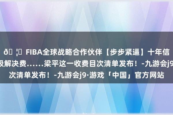 🦄FIBA全球战略合作伙伴【步步紧逼】十年信誉平台触及膏火、垃圾解决费……梁平这一收费目次清单发布！-九游会j9·游戏「中国」官方网站