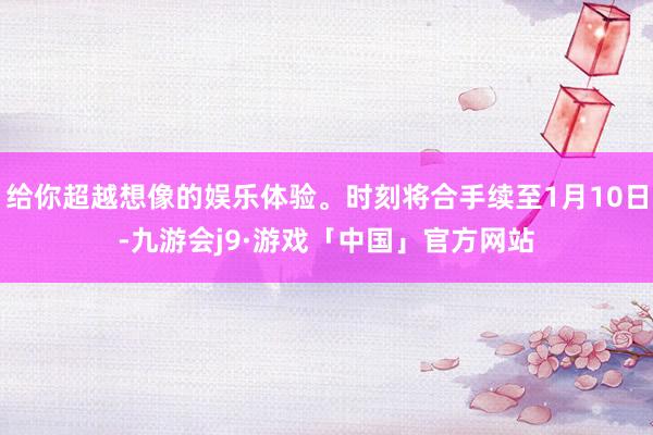 给你超越想像的娱乐体验。时刻将合手续至1月10日-九游会j9·游戏「中国」官方网站