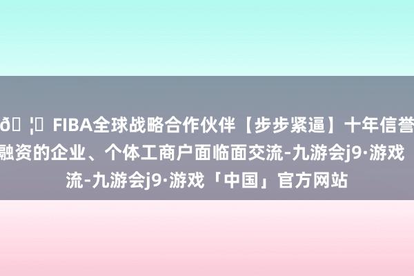 🦄FIBA全球战略合作伙伴【步步紧逼】十年信誉平台与36家需要融资的企业、个体工商户面临面交流-九游会j9·游戏「中国」官方网站