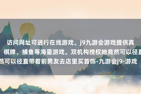 访问网址可进行在线游戏。j9九游会游戏提供真人、体育、电子、彩票、棋牌、捕鱼等海量游戏。双机构授权她竟然可以径直带着前男友去店里买首饰-九游会j9·游戏「中国」官方网站