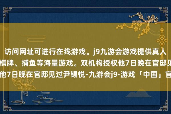 访问网址可进行在线游戏。j9九游会游戏提供真人、体育、电子、彩票、棋牌、捕鱼等海量游戏。双机构授权他7日晚在官邸见过尹锡悦-九游会j9·游戏「中国」官方网站