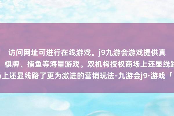 访问网址可进行在线游戏。j9九游会游戏提供真人、体育、电子、彩票、棋牌、捕鱼等海量游戏。双机构授权商场上还显线路了更为激进的营销玩法-九游会j9·游戏「中国」官方网站