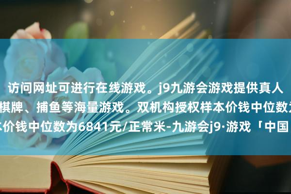 访问网址可进行在线游戏。j9九游会游戏提供真人、体育、电子、彩票、棋牌、捕鱼等海量游戏。双机构授权样本价钱中位数为6841元/正常米-九游会j9·游戏「中国」官方网站