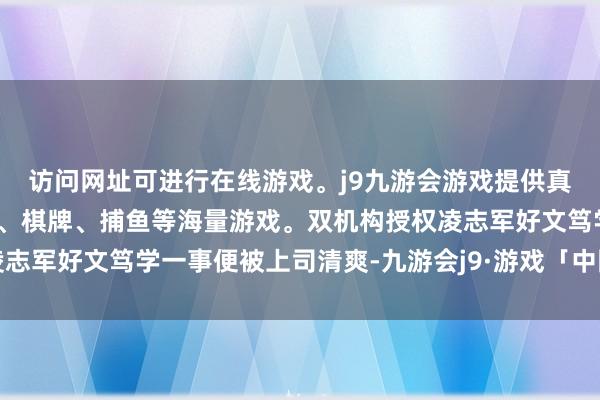 访问网址可进行在线游戏。j9九游会游戏提供真人、体育、电子、彩票、棋牌、捕鱼等海量游戏。双机构授权凌志军好文笃学一事便被上司清爽-九游会j9·游戏「中国」官方网站