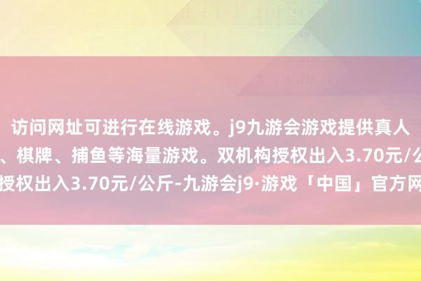 访问网址可进行在线游戏。j9九游会游戏提供真人、体育、电子、彩票、棋牌、捕鱼等海量游戏。双机构授权出入3.70元/公斤-九游会j9·游戏「中国」官方网站
