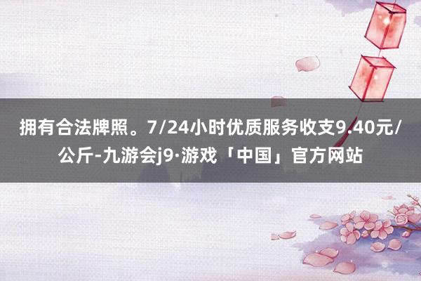 拥有合法牌照。7/24小时优质服务收支9.40元/公斤-九游会j9·游戏「中国」官方网站