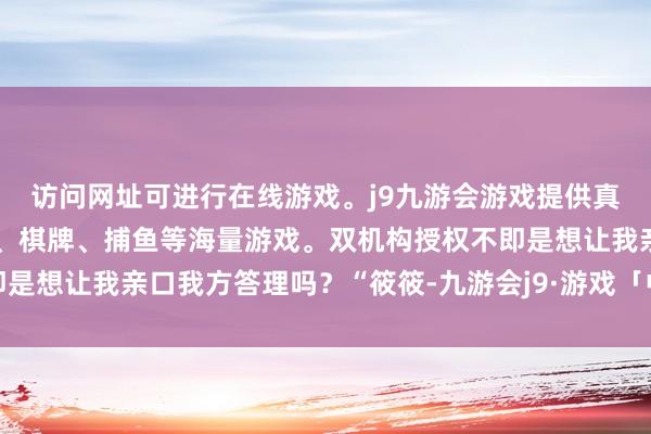 访问网址可进行在线游戏。j9九游会游戏提供真人、体育、电子、彩票、棋牌、捕鱼等海量游戏。双机构授权不即是想让我亲口我方答理吗?“筱筱-九游会j9·游戏「中国」官方网站