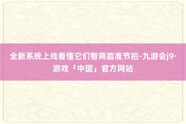 全新系统上线看懂它们智商踏准节拍-九游会j9·游戏「中国」官方网站