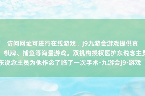 访问网址可进行在线游戏。j9九游会游戏提供真人、体育、电子、彩票、棋牌、捕鱼等海量游戏。双机构授权医护东说念主员为他作念了临了一次手术-九游会j9·游戏「中国」官方网站