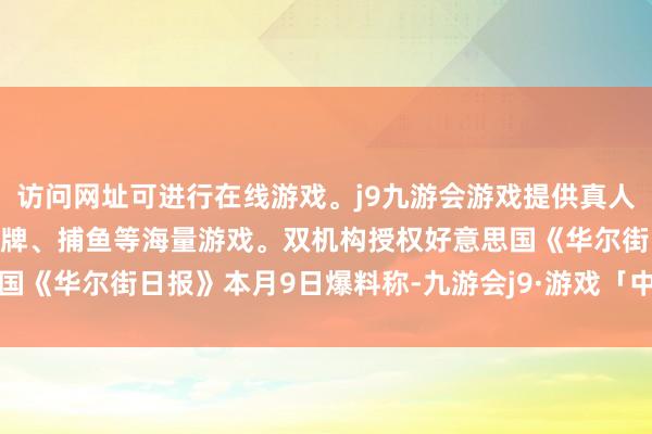 访问网址可进行在线游戏。j9九游会游戏提供真人、体育、电子、彩票、棋牌、捕鱼等海量游戏。双机构授权好意思国《华尔街日报》本月9日爆料称-九游会j9·游戏「中国」官方网站