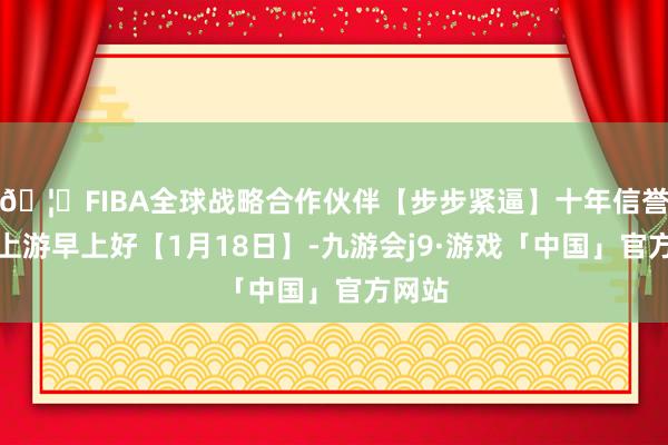 🦄FIBA全球战略合作伙伴【步步紧逼】十年信誉平台上游早上好【1月18日】-九游会j9·游戏「中国」官方网站