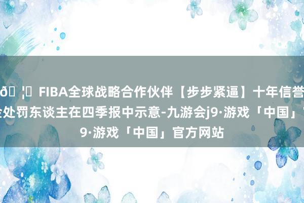 🦄FIBA全球战略合作伙伴【步步紧逼】十年信誉平台　　基金处罚东谈主在四季报中示意-九游会j9·游戏「中国」官方网站