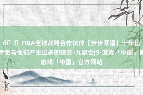 🦄FIBA全球战略合作伙伴【步步紧逼】十年信誉平台幸免与他们产生过多的错杂-九游会j9·游戏「中国」官方网站
