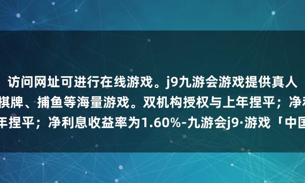 访问网址可进行在线游戏。j9九游会游戏提供真人、体育、电子、彩票、棋牌、捕鱼等海量游戏。双机构授权与上年捏平;净利息收益率为1.60%-九游会j9·游戏「中国」官方网站