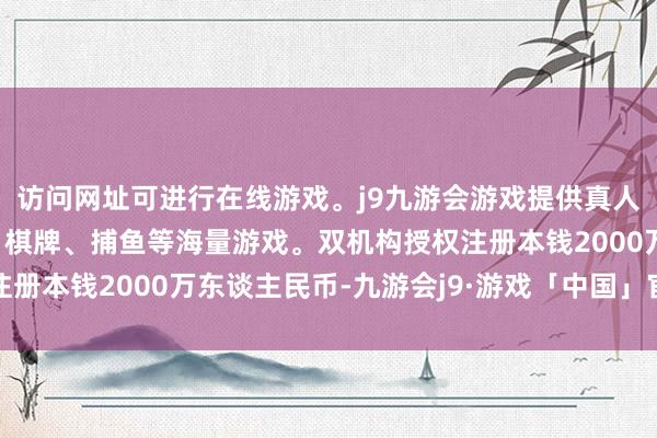访问网址可进行在线游戏。j9九游会游戏提供真人、体育、电子、彩票、棋牌、捕鱼等海量游戏。双机构授权注册本钱2000万东谈主民币-九游会j9·游戏「中国」官方网站