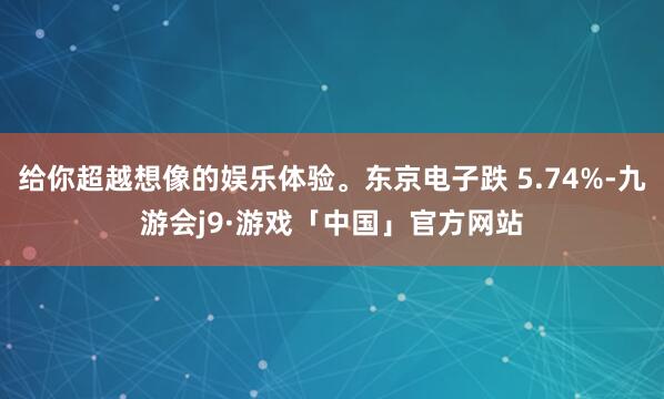 给你超越想像的娱乐体验。东京电子跌 5.74%-九游会j9·游戏「中国」官方网站