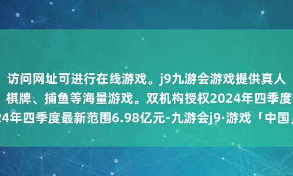 访问网址可进行在线游戏。j9九游会游戏提供真人、体育、电子、彩票、棋牌、捕鱼等海量游戏。双机构授权2024年四季度最新范围6.98亿元-九游会j9·游戏「中国」官方网站