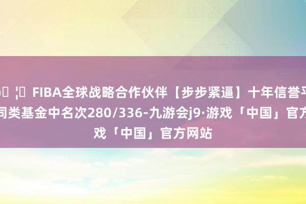 🦄FIBA全球战略合作伙伴【步步紧逼】十年信誉平台在同类基金中名次280/336-九游会j9·游戏「中国」官方网站